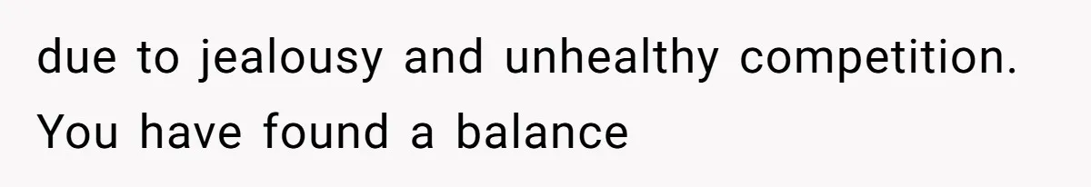 due to jealousy and unhealthy competition. You have found a balance