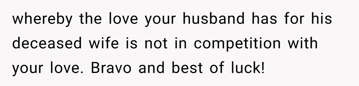 whereby the love your husband has for his deceased wife is not in competition with your love. Bravo and best of luck!