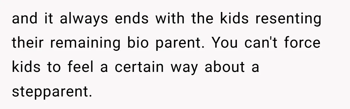 and it always ends with the kids resenting their remaining bio parent. You can't force kids to feel a certain way about a stepparent.
