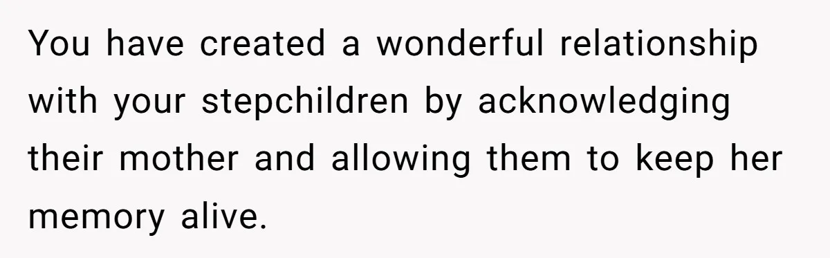 You have created a wonderful relationship with your stepchildren by acknowledging their mother and allowing them to keep her memory alive.