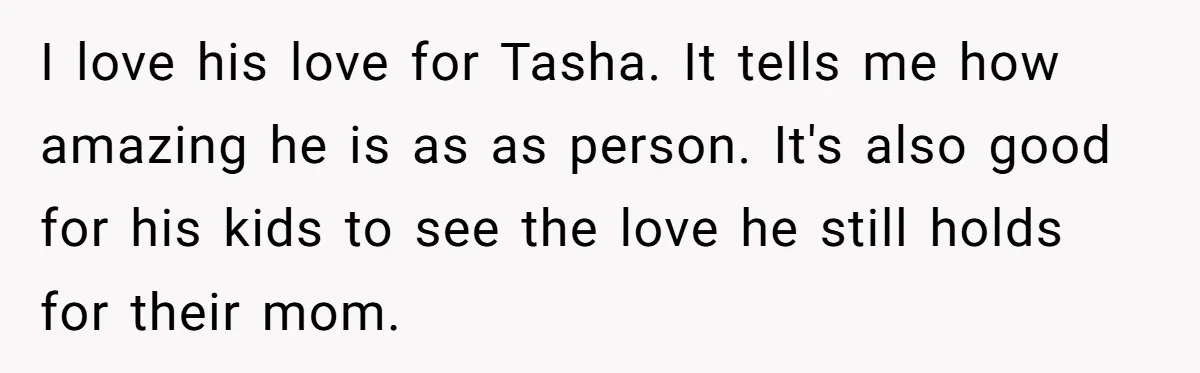 I love his love for Tasha. It tells me how amazing he is as as person. It's also good for his kids to see the love he still holds for...