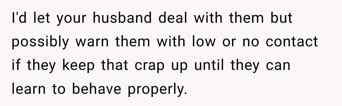 I'd let your husband deal with them but possibly warn them with low or no contact if they keep that crap up until they can learn to behave properly.