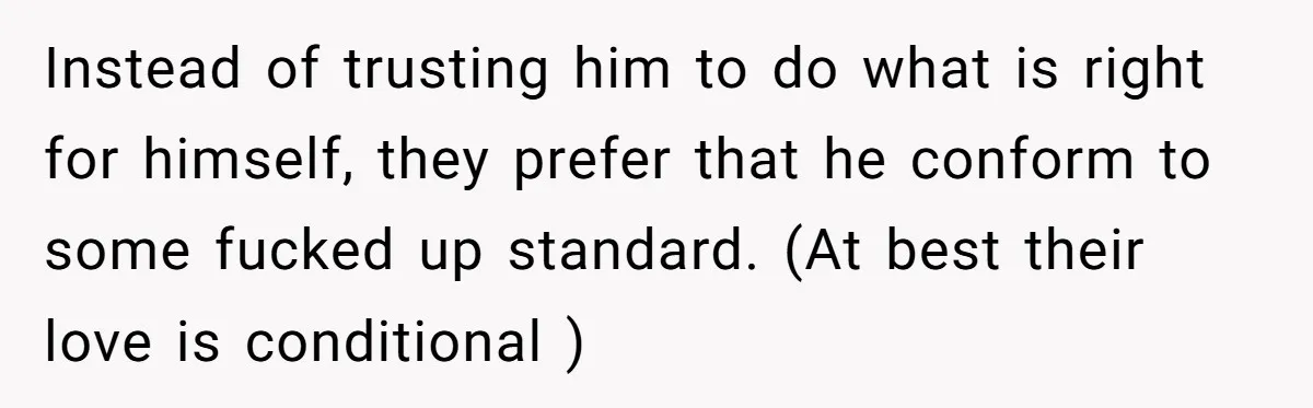 Instead of trusting him to do what is right for himself, they prefer that he conform to some fucked up standard. (At best their love is conditional )