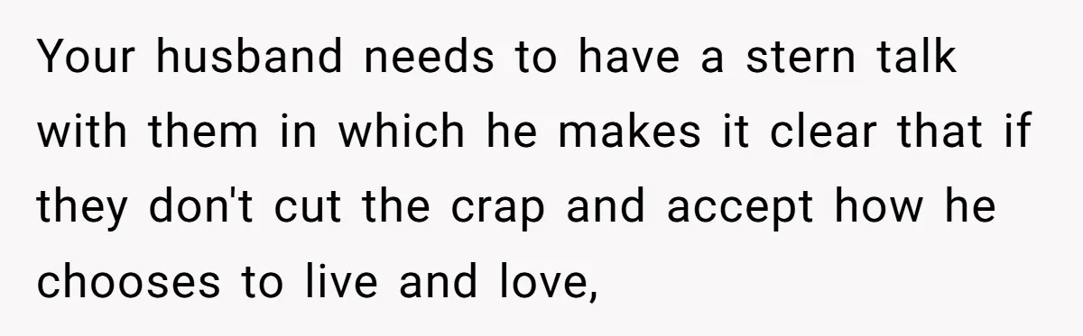 Your husband needs to have a stern talk with them in which he makes it clear that if they don't cut the crap and accept how he chooses to live...