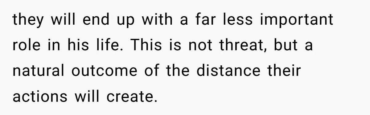 they will end up with a far less important role in his life. This is not threat, but a natural outcome of the distance their actions will create.