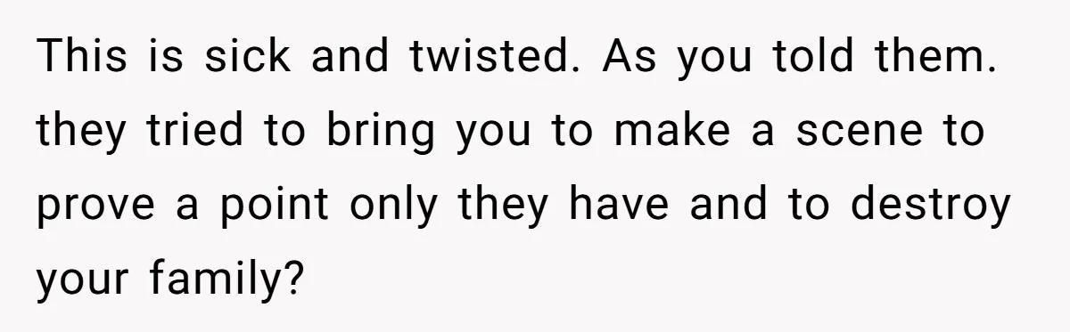 This is sick and twisted. As you told them. they tried to bring you to make a scene to prove a point only they have and to destroy your family?