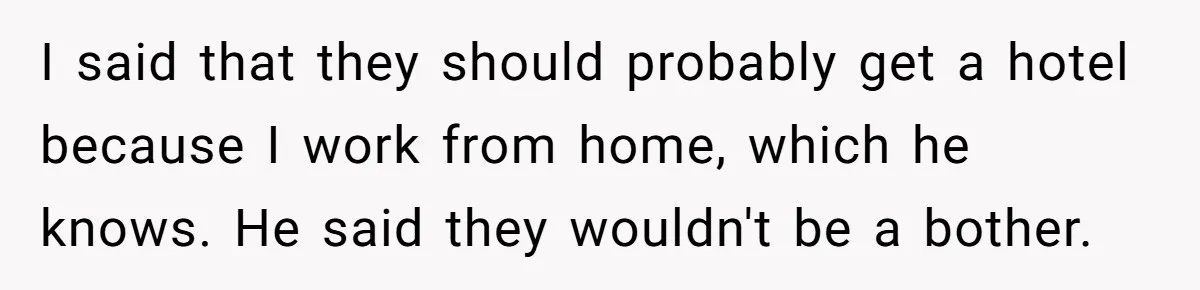 I said that they should probably get a hotel because I work from home, which he knows. He said they wouldn't be a bother.