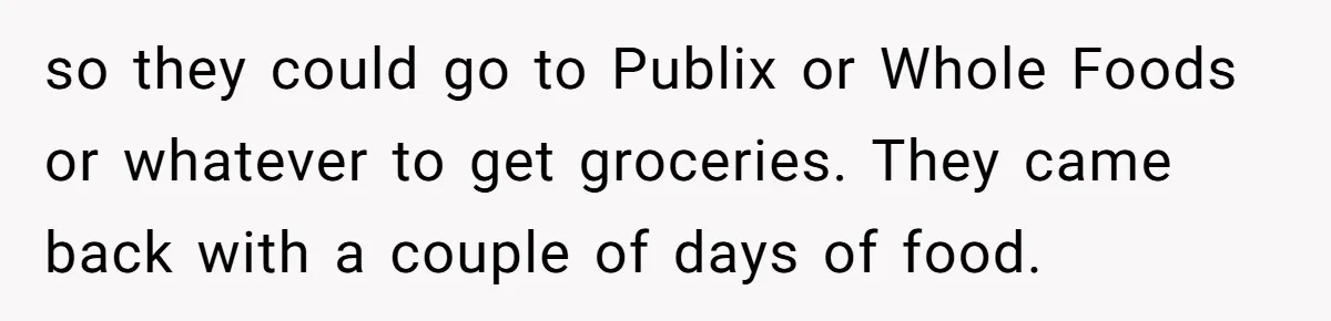 so they could go to Publix or Whole Foods or whatever to get groceries. They came back with a couple of days of food.
