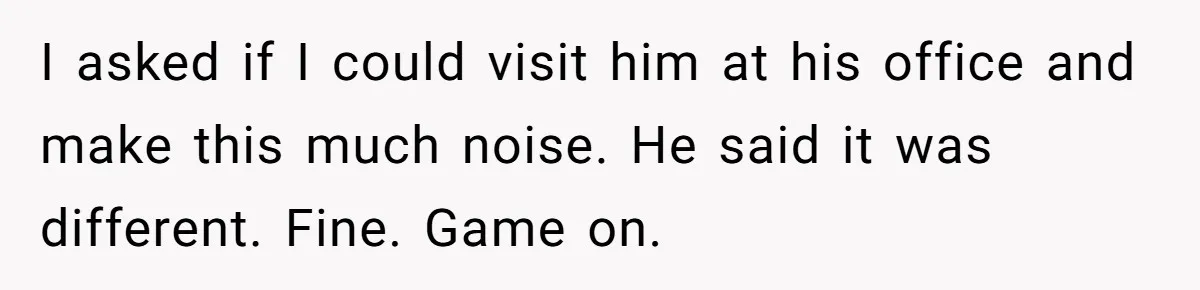 I asked if I could visit him at his office and make this much noise. He said it was different. Fine. Game on.