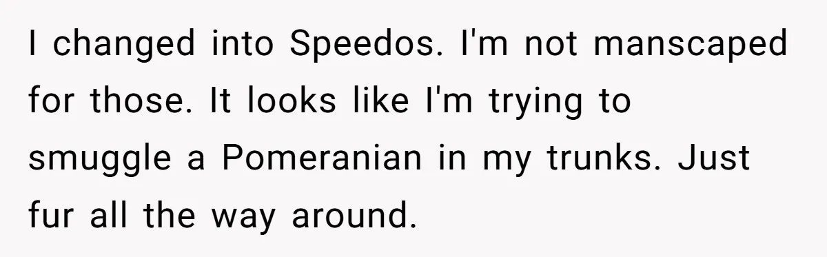 I changed into Speedos. I'm not manscaped for those. It looks like I'm trying to smuggle a Pomeranian in my trunks. Just fur all the way around.