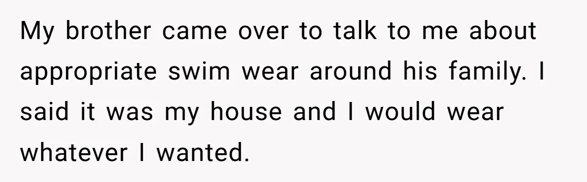 My brother came over to talk to me about appropriate swim wear around his family. I said it was my house and I would wear whatever I wanted.