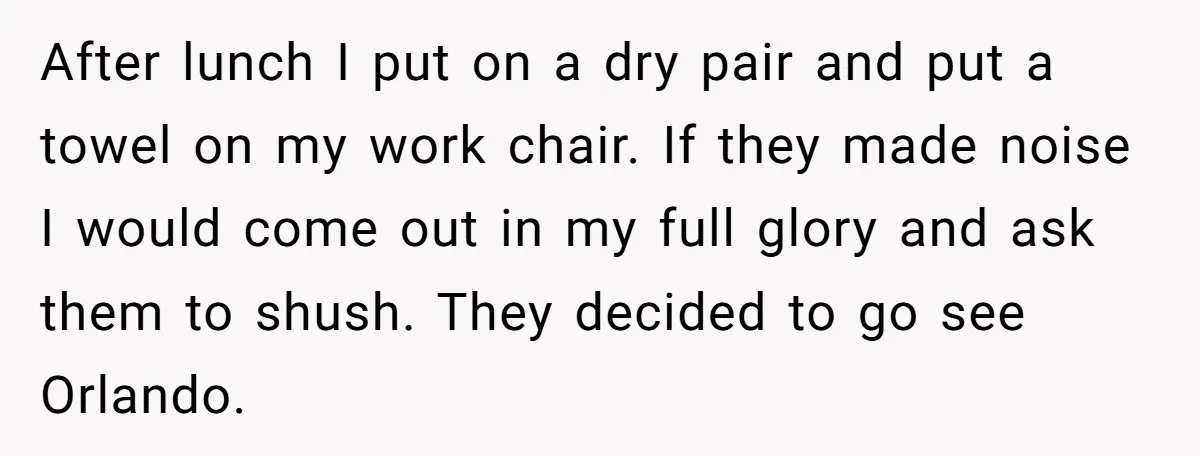 After lunch I put on a dry pair and put a towel on my work chair. If they made noise I would come out in my full glory and ask...