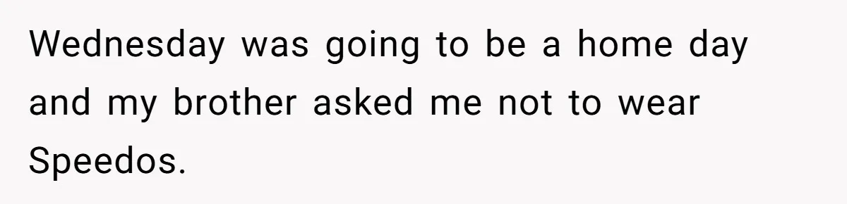 Wednesday was going to be a home day and my brother asked me not to wear Speedos.