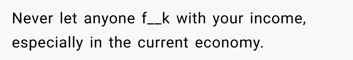 Never let anyone f__k with your income, especially in the current economy.