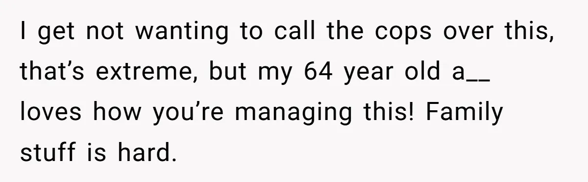 I get not wanting to call the cops over this, that’s extreme, but my 64 year old a__ loves how you’re managing this! Family stuff is hard.