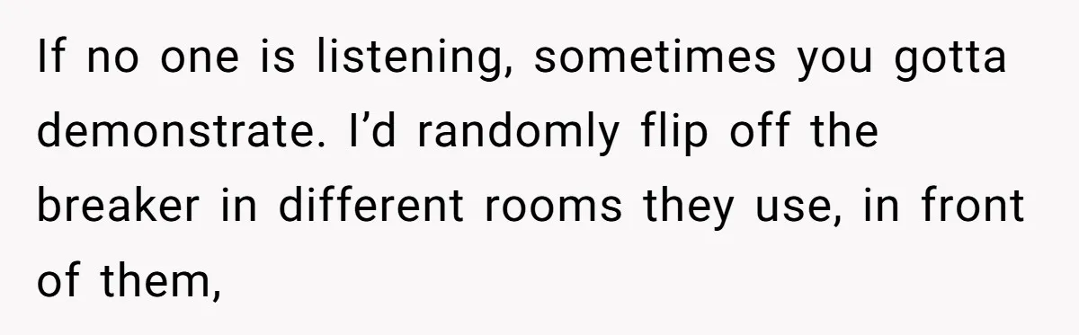 If no one is listening, sometimes you gotta demonstrate. I’d randomly flip off the breaker in different rooms they use, in front of them,