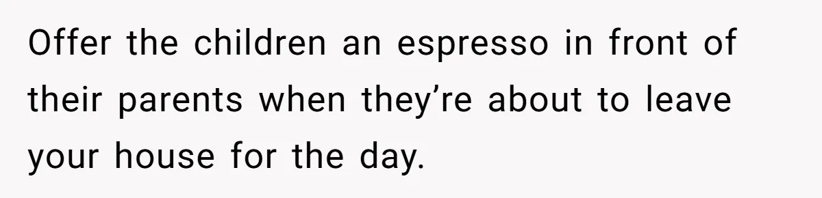 Offer the children an espresso in front of their parents when they’re about to leave your house for the day.