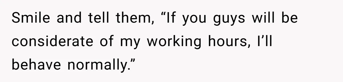 Smile and tell them, “If you guys will be considerate of my working hours, I’ll behave normally.”