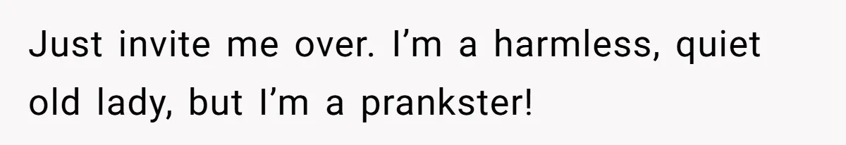 Just invite me over. I’m a harmless, quiet old lady, but I’m a prankster!