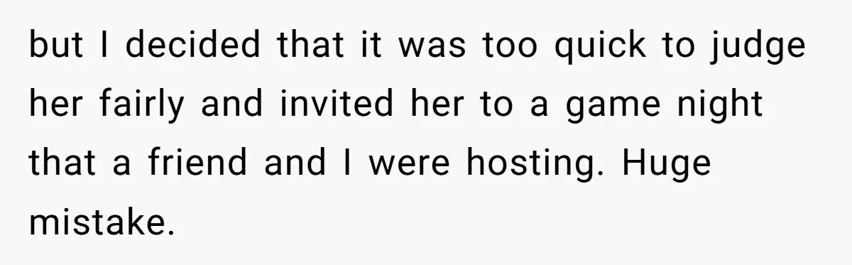 but I decided that it was too quick to judge her fairly and invited her to a game night that a friend and I were hosting. Huge mistake.