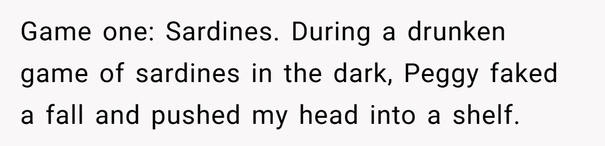 Game one: Sardines. During a drunken game of sardines in the dark, Peggy faked a fall and pushed my head into a shelf.