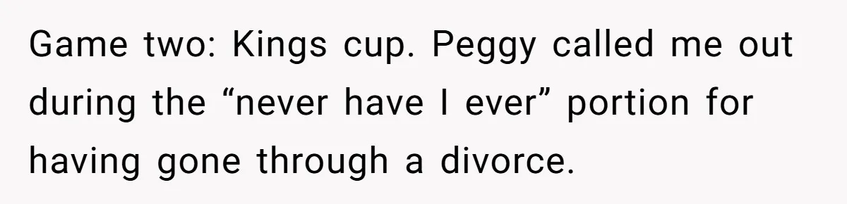 Game two: Kings cup. Peggy called me out during the “never have I ever” portion for having gone through a divorce.
