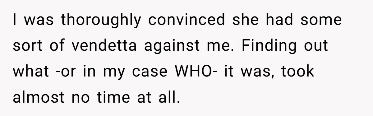 I was thoroughly convinced she had some sort of vendetta against me. Finding out what -or in my case WHO- it was, took almost no time at all.