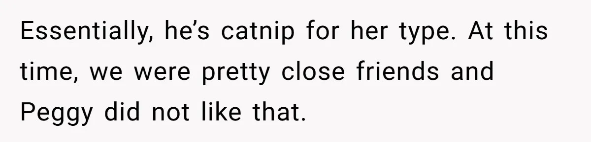 Essentially, he’s catnip for her type. At this time, we were pretty close friends and Peggy did not like that.