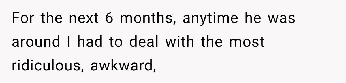 For the next 6 months, anytime he was around I had to deal with the most ridiculous, awkward,