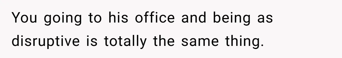 You going to his office and being as disruptive is totally the same thing.