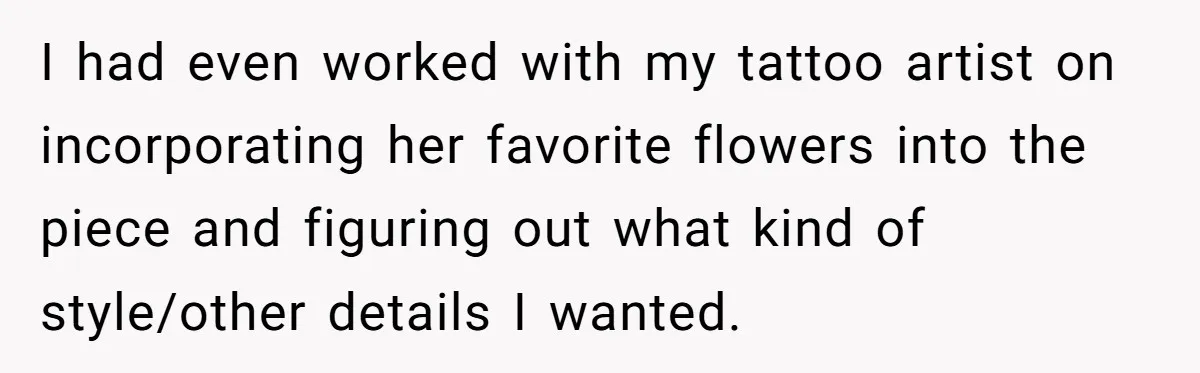 I had even worked with my tattoo artist on incorporating her favorite flowers into the piece and figuring out what kind of style/other details I wanted.