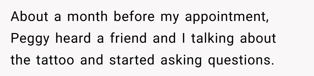 About a month before my appointment, Peggy heard a friend and I talking about the tattoo and started asking questions.