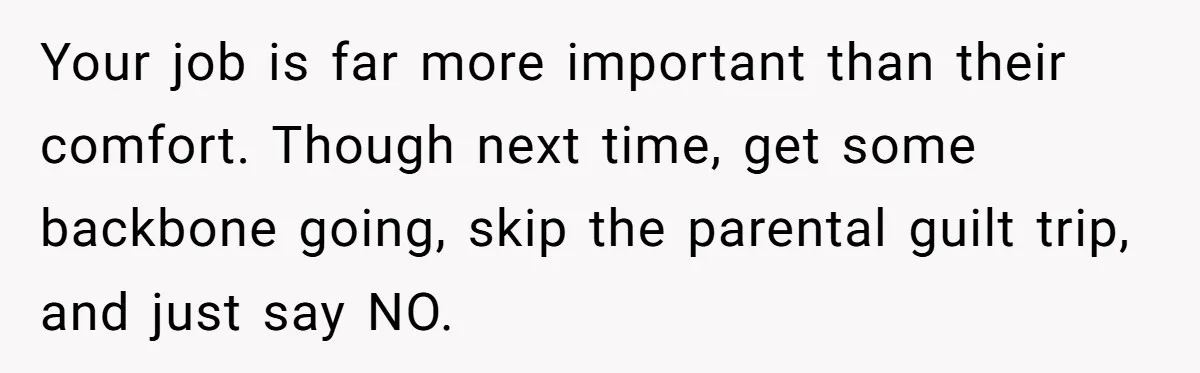 Your job is far more important than their comfort. Though next time, get some backbone going, skip the parental guilt trip, and just say NO.