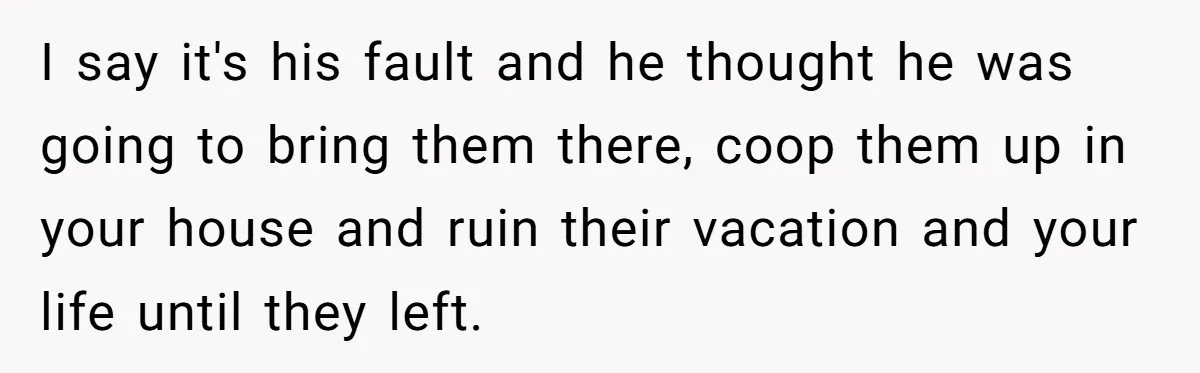 I say it's his fault and he thought he was going to bring them there, coop them up in your house and ruin their vacation and your life until they...