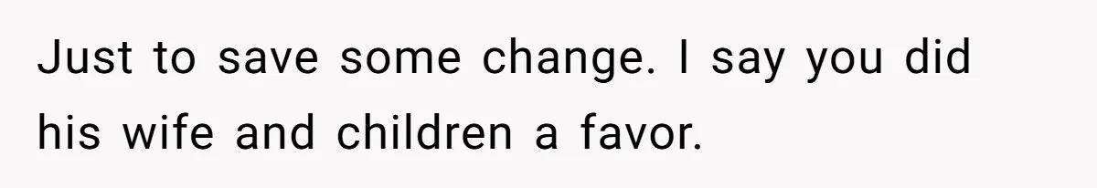 Just to save some change. I say you did his wife and children a favor.