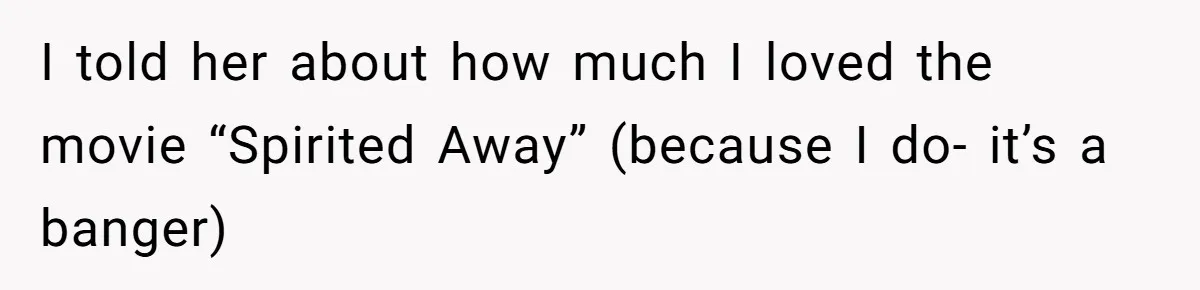 I told her about how much I loved the movie “Spirited Away” (because I do- it’s a banger)
