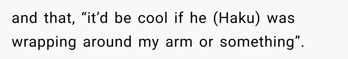 and that, “it’d be cool if he (Haku) was wrapping around my arm or something”.