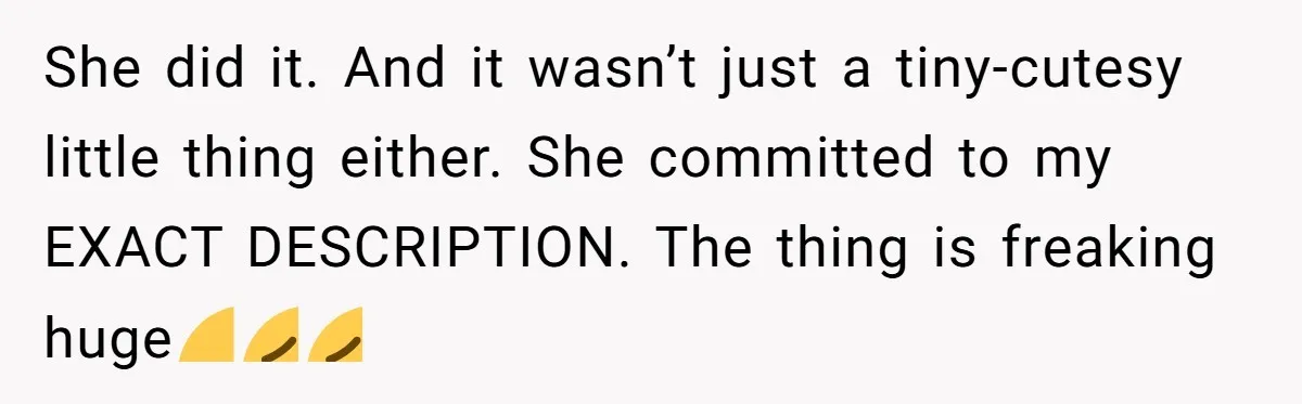 She did it. And it wasn’t just a tiny-cutesy little thing either. She committed to my EXACT DESCRIPTION. The thing is freaking huge🤣😭😭