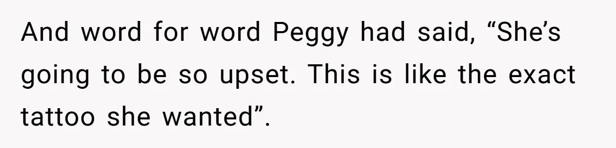 And word for word Peggy had said, “She’s going to be so upset. This is like the exact tattoo she wanted”.