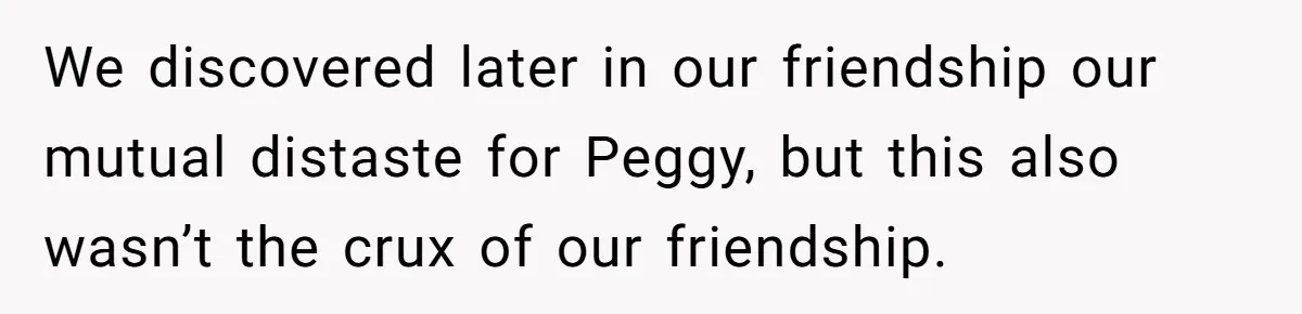 We discovered later in our friendship our mutual distaste for Peggy, but this also wasn’t the crux of our friendship.
