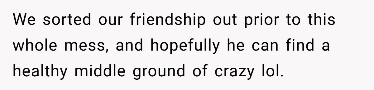 We sorted our friendship out prior to this whole mess, and hopefully he can find a healthy middle ground of crazy lol.
