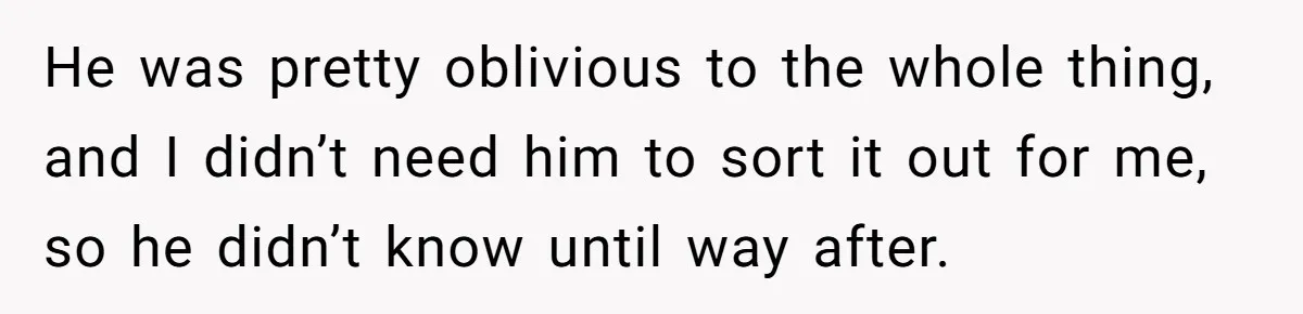 He was pretty oblivious to the whole thing, and I didn’t need him to sort it out for me, so he didn’t know until way after.