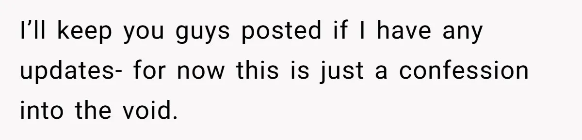 I’ll keep you guys posted if I have any updates- for now this is just a confession into the void.