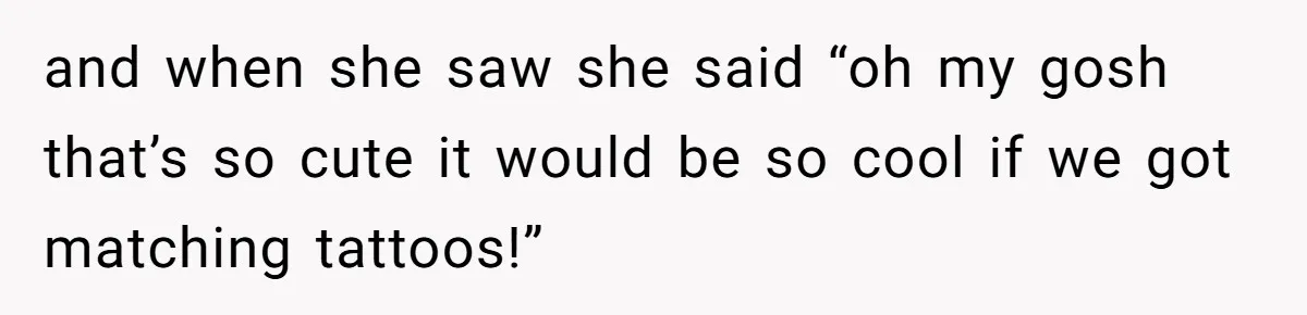 and when she saw she said “oh my gosh that’s so cute it would be so cool if we got matching tattoos!”