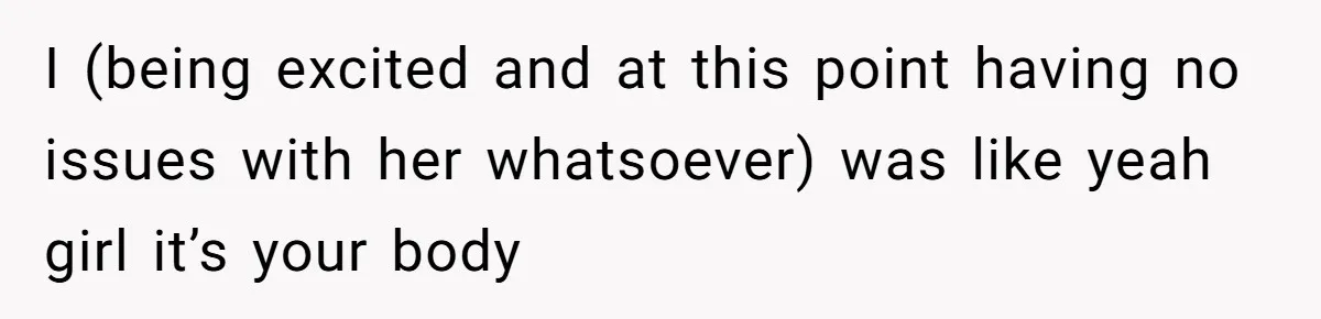 I (being excited and at this point having no issues with her whatsoever) was like yeah girl it’s your body
