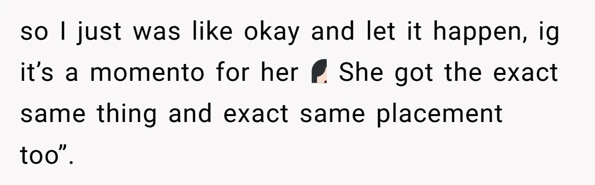 so I just was like okay and let it happen, ig it’s a momento for her🤷🏻‍♀️ She got the exact same thing and exact same placement too”.