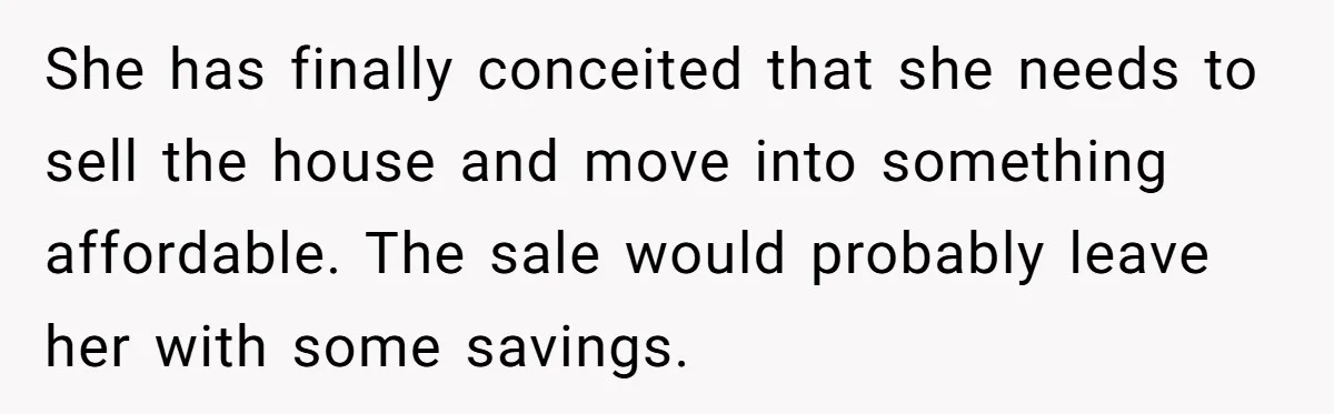 She has finally conceited that she needs to sell the house and move into something affordable. The sale would probably leave her with some savings.
