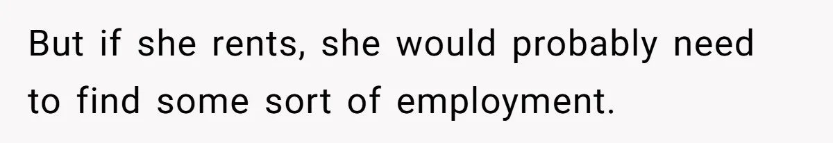 But if she rents, she would probably need to find some sort of employment.