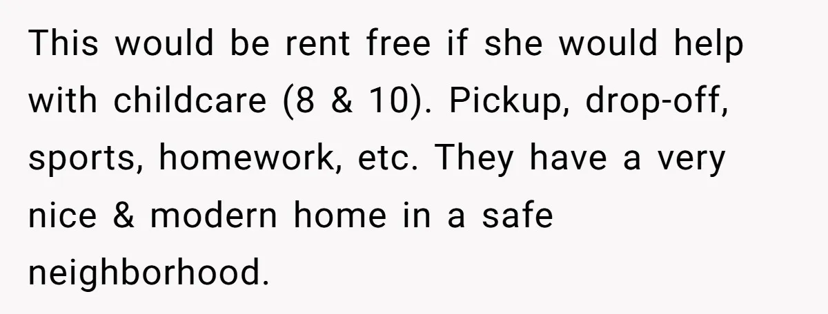This would be rent free if she would help with childcare (8 & 10). Pickup, drop-off, sports, homework, etc. They have a very nice & modern home in a safe...