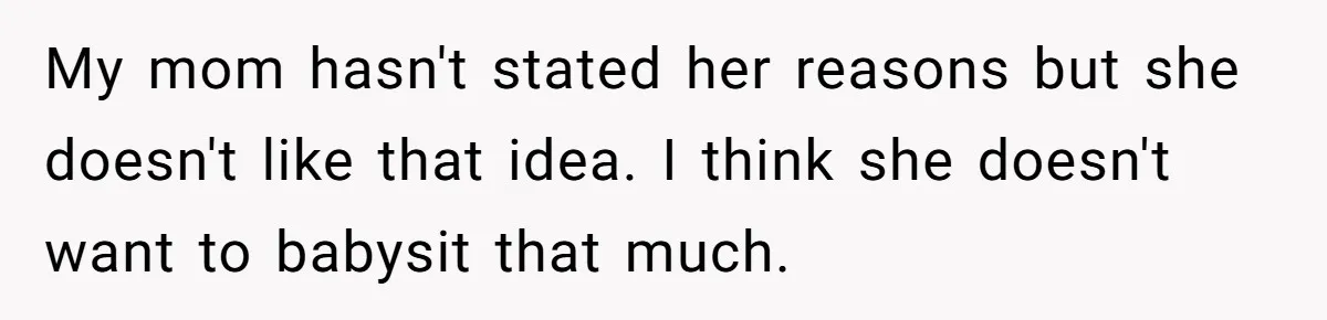 My mom hasn't stated her reasons but she doesn't like that idea. I think she doesn't want to babysit that much.